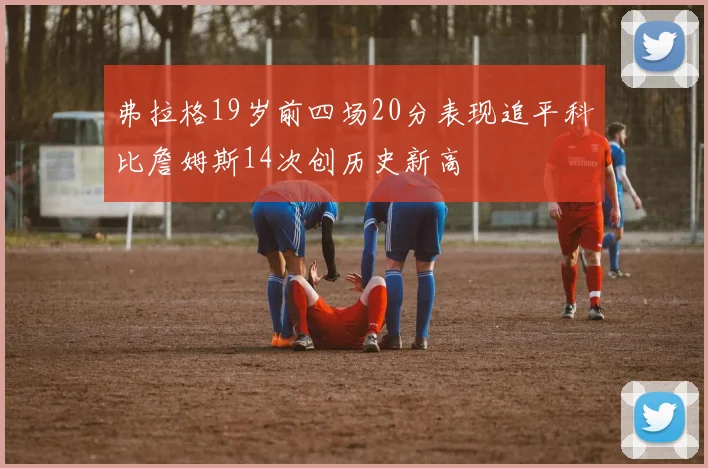 弗拉格19岁前四场20分表现追平科比詹姆斯14次创历史新高