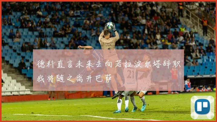 德科直言未来去向若拉波尔塔辞职我将随之离开巴萨