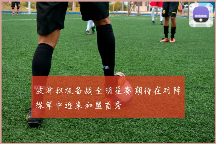 波津积极备战全明星赛期待在对阵绿军中迎来加盟首秀