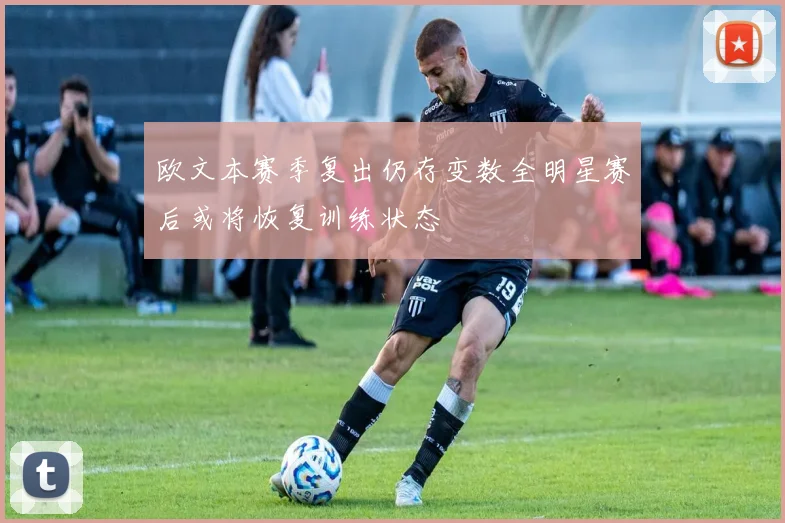 欧文本赛季复出仍存变数全明星赛后或将恢复训练状态