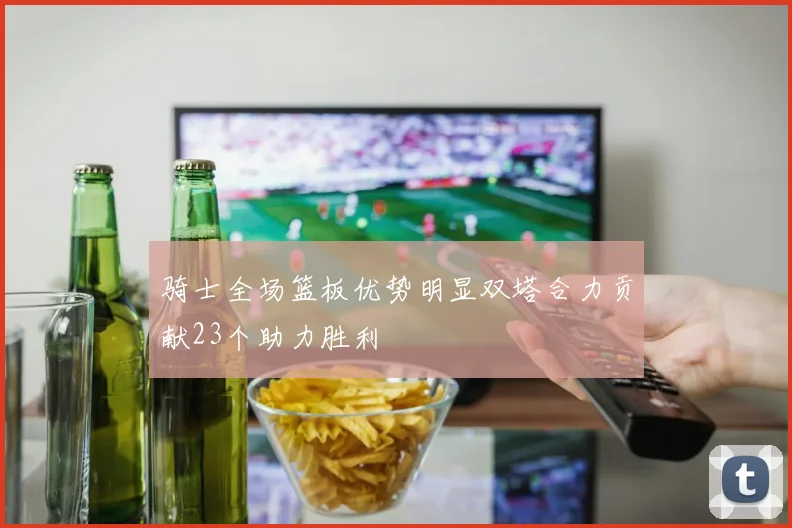 骑士全场篮板优势明显双塔合力贡献23个助力胜利